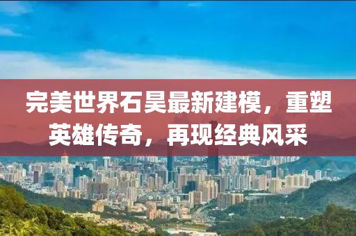 完美世界石昊最新建模，重塑英雄傳奇，再現(xiàn)經(jīng)典風(fēng)采