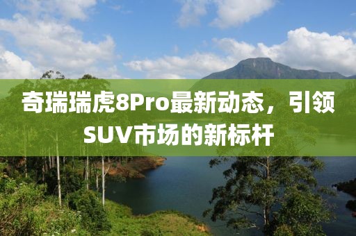 奇瑞瑞虎8Pro最新動態(tài)，引領(lǐng)SUV市場的新標(biāo)桿