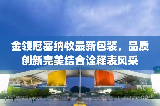金領(lǐng)冠塞納牧最新包裝，品質(zhì)創(chuàng)新完美結(jié)合詮釋表風(fēng)采