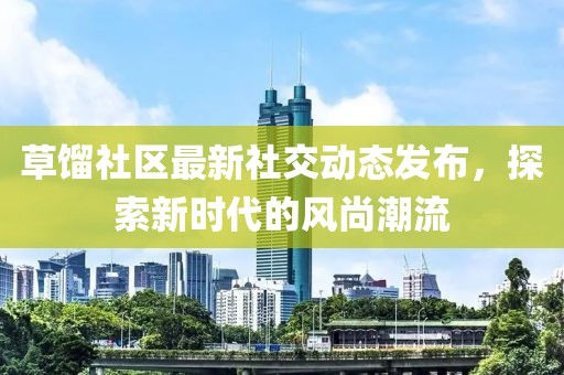 草餾社區(qū)最新社交動(dòng)態(tài)發(fā)布，探索新時(shí)代的風(fēng)尚潮流