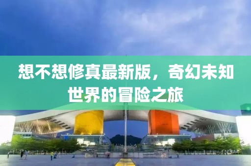 想不想修真最新版，奇幻未知世界的冒險之旅