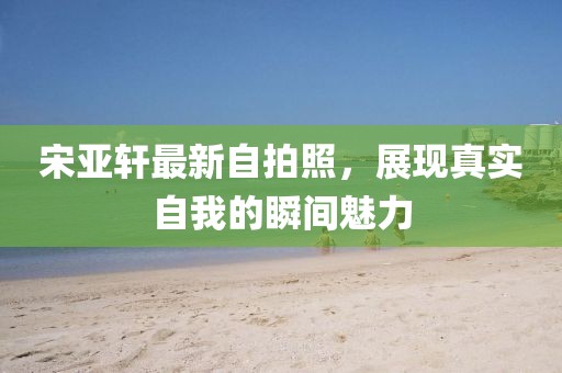 宋亞軒最新自拍照，展現(xiàn)真實(shí)自我的瞬間魅力