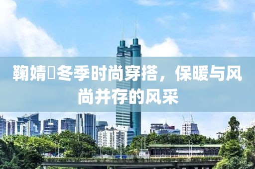 鞠婧祎冬季時(shí)尚穿搭，保暖與風(fēng)尚并存的風(fēng)采