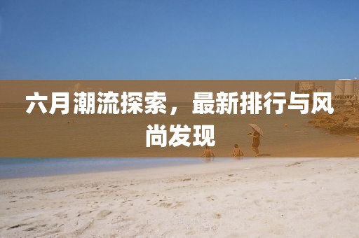 六月潮流探索，最新排行與風尚發(fā)現(xiàn)