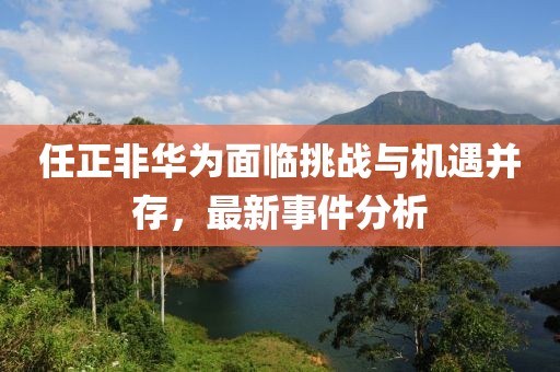 任正非華為面臨挑戰(zhàn)與機遇并存，最新事件分析