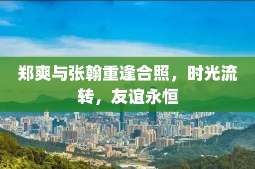 鄭爽與張翰重逢合照，時光流轉(zhuǎn)，友誼永恒