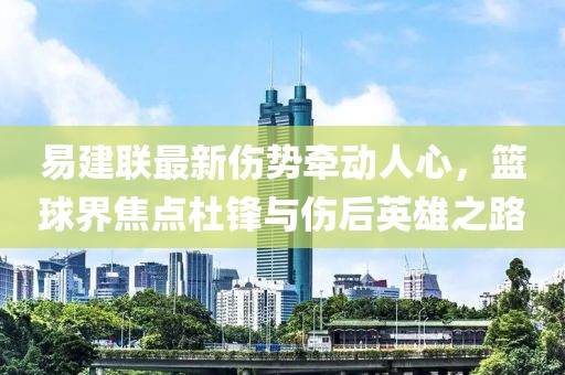 易建聯(lián)最新傷勢牽動人心，籃球界焦點杜鋒與傷后英雄之路