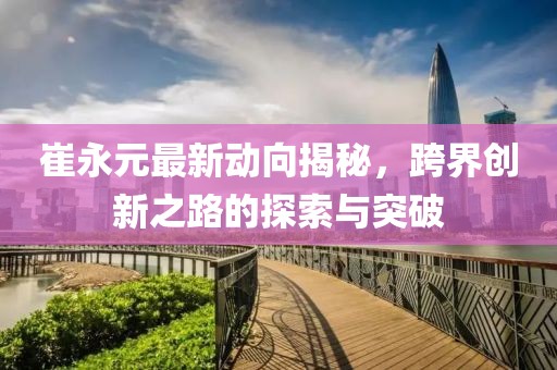 崔永元最新動(dòng)向揭秘，跨界創(chuàng)新之路的探索與突破