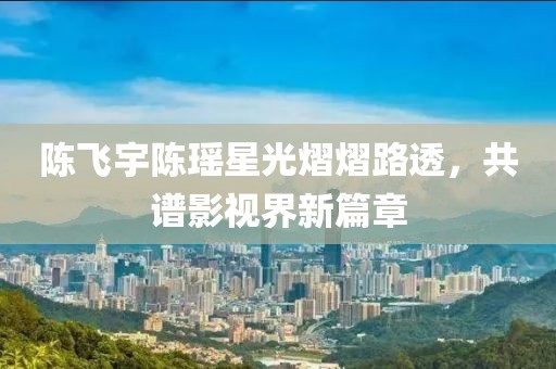 陳飛宇陳瑤星光熠熠路透，共譜影視界新篇章
