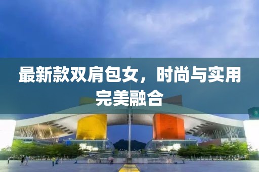 最新款雙肩包女，時(shí)尚與實(shí)用完美融合