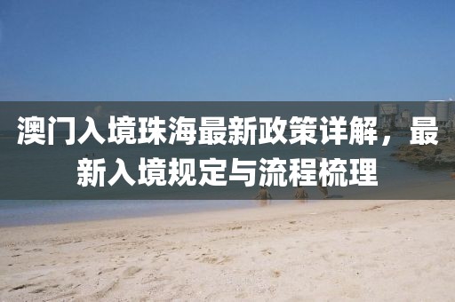 澳門入境珠海最新政策詳解，最新入境規(guī)定與流程梳理