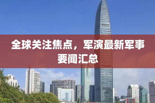 全球關(guān)注焦點，軍演最新軍事要聞匯總
