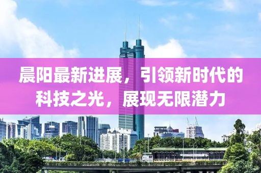 晨陽最新進(jìn)展，引領(lǐng)新時代的科技之光，展現(xiàn)無限潛力