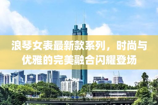 浪琴女表最新款系列，時尚與優(yōu)雅的完美融合閃耀登場