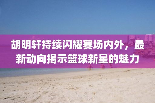胡明軒持續(xù)閃耀賽場內(nèi)外，最新動向揭示籃球新星的魅力