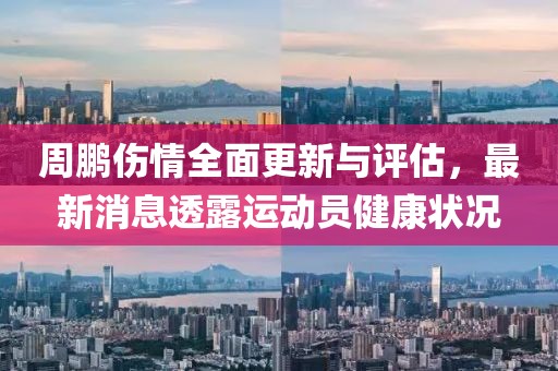 周鵬傷情全面更新與評估，最新消息透露運動員健康狀況