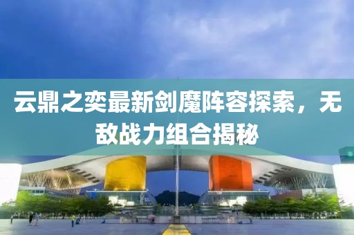 云鼎之奕最新劍魔陣容探索，無敵戰(zhàn)力組合揭秘