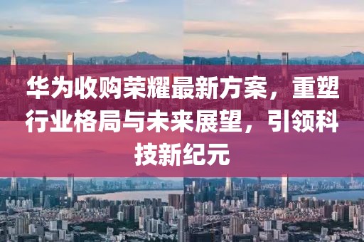 華為收購榮耀最新方案，重塑行業(yè)格局與未來展望，引領(lǐng)科技新紀元