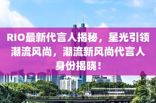 RIO最新代言人揭秘，星光引領(lǐng)潮流風(fēng)尚，潮流新風(fēng)尚代言人身份揭曉！