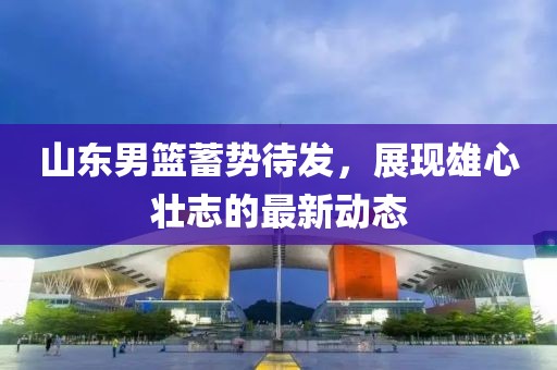 山東男籃蓄勢待發(fā)，展現(xiàn)雄心壯志的最新動態(tài)