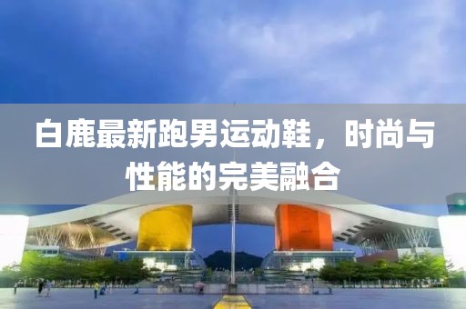 白鹿最新跑男運(yùn)動鞋，時(shí)尚與性能的完美融合