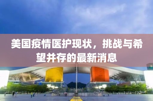 美國(guó)疫情醫(yī)護(hù)現(xiàn)狀，挑戰(zhàn)與希望并存的最新消息