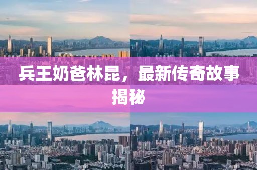 兵王奶爸林昆，最新傳奇故事揭秘