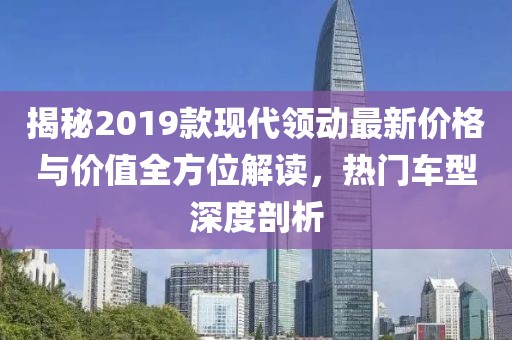 揭秘2019款現(xiàn)代領動最新價格與價值全方位解讀，熱門車型深度剖析