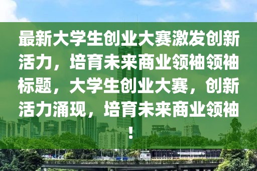 最新大學(xué)生創(chuàng)業(yè)大賽激發(fā)創(chuàng)新活力，培育未來商業(yè)領(lǐng)袖領(lǐng)袖標(biāo)題，大學(xué)生創(chuàng)業(yè)大賽，創(chuàng)新活力涌現(xiàn)，培育未來商業(yè)領(lǐng)袖！