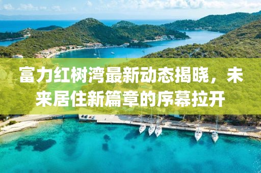 富力紅樹(shù)灣最新動(dòng)態(tài)揭曉，未來(lái)居住新篇章的序幕拉開(kāi)