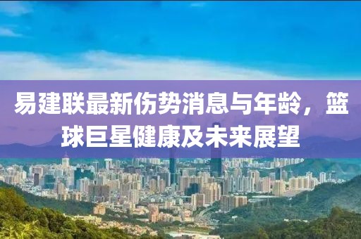 易建聯(lián)最新傷勢(shì)消息與年齡，籃球巨星健康及未來(lái)展望