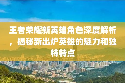 王者榮耀新英雄角色深度解析，揭秘新出爐英雄的魅力和獨(dú)特特點(diǎn)
