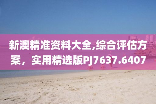 新澳精準資料大全,綜合評估方案，實用精選版PJ7637.6407