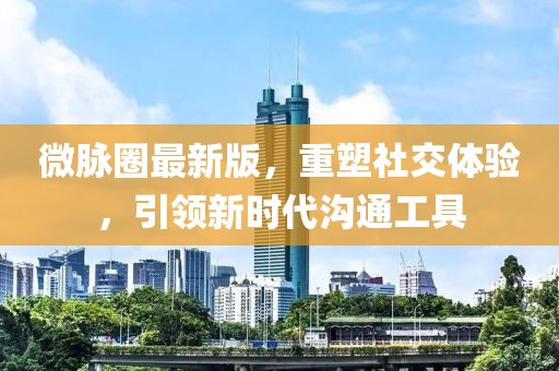微脈圈最新版，重塑社交體驗，引領(lǐng)新時代溝通工具