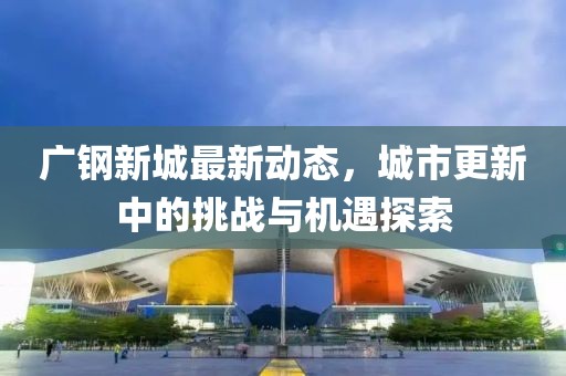 廣鋼新城最新動態(tài)，城市更新中的挑戰(zhàn)與機遇探索