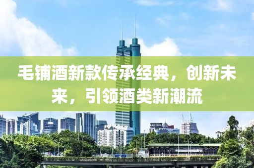 毛鋪酒新款傳承經(jīng)典，創(chuàng)新未來，引領(lǐng)酒類新潮流