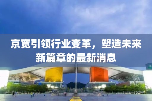 京寬引領(lǐng)行業(yè)變革，塑造未來(lái)新篇章的最新消息