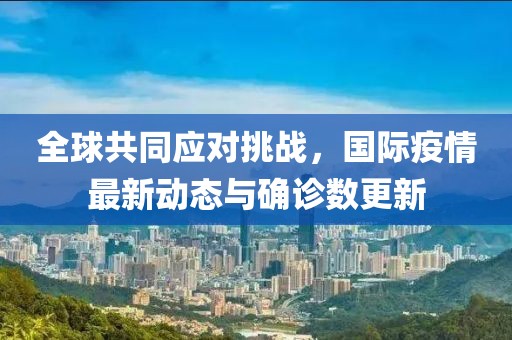 全球共同應(yīng)對挑戰(zhàn)，國際疫情最新動態(tài)與確診數(shù)更新