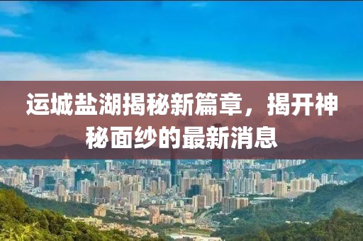 運(yùn)城鹽湖揭秘新篇章，揭開神秘面紗的最新消息