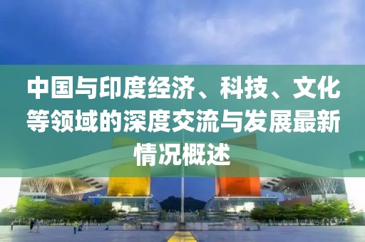中國與印度經(jīng)濟(jì)、科技、文化等領(lǐng)域的深度交流與發(fā)展最新情況概述