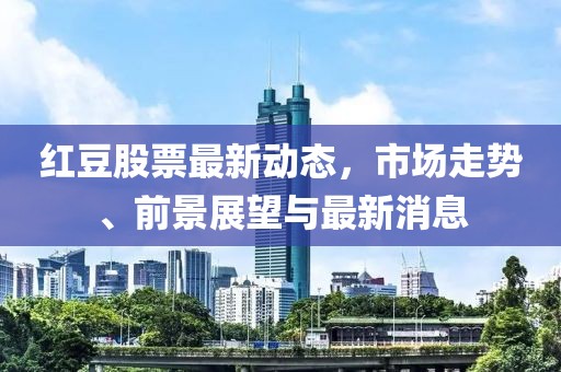 紅豆股票最新動(dòng)態(tài)，市場(chǎng)走勢(shì)、前景展望與最新消息