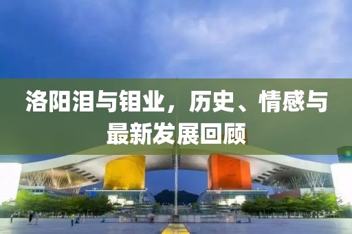 洛陽(yáng)淚與鉬業(yè)，歷史、情感與最新發(fā)展回顧