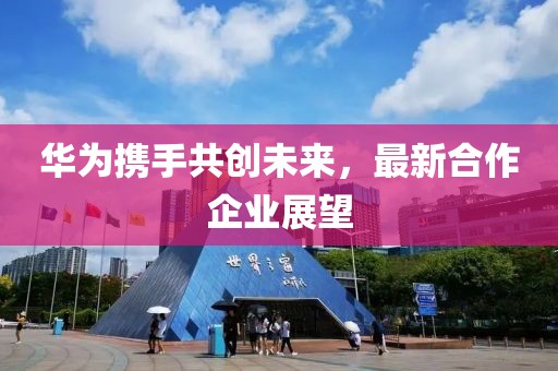 華為攜手共創(chuàng)未來(lái)，最新合作企業(yè)展望