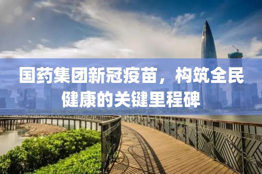 國(guó)藥集團(tuán)新冠疫苗，構(gòu)筑全民健康的關(guān)鍵里程碑