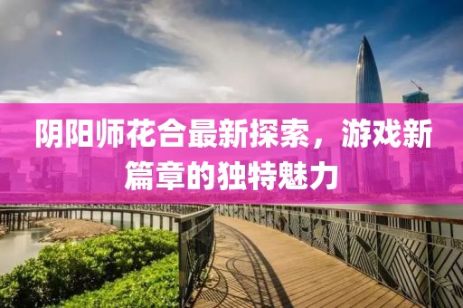 陰陽(yáng)師花合最新探索，游戲新篇章的獨(dú)特魅力