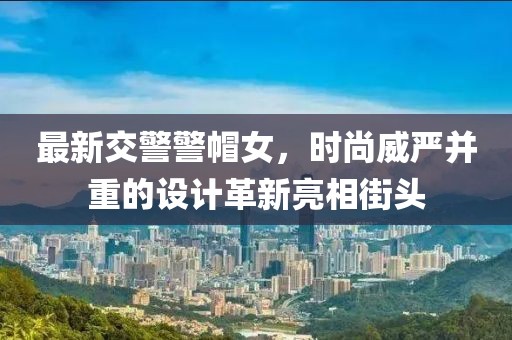 最新交警警帽女，時尚威嚴并重的設(shè)計革新亮相街頭