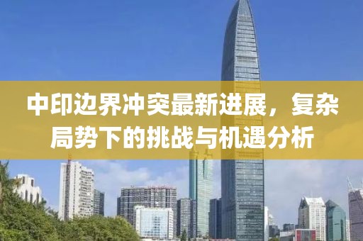 中印邊界沖突最新進展，復(fù)雜局勢下的挑戰(zhàn)與機遇分析