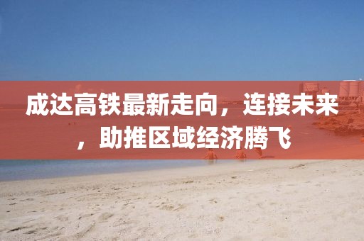 成達高鐵最新走向，連接未來，助推區(qū)域經(jīng)濟騰飛