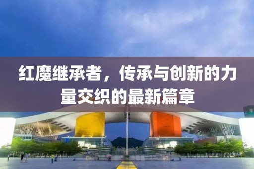 紅魔繼承者，傳承與創(chuàng)新的力量交織的最新篇章