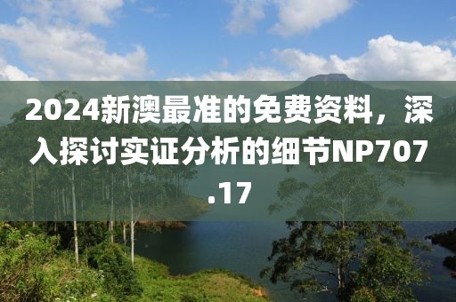 2024新澳最準(zhǔn)的免費(fèi)資料，深入探討實(shí)證分析的細(xì)節(jié)NP707.17